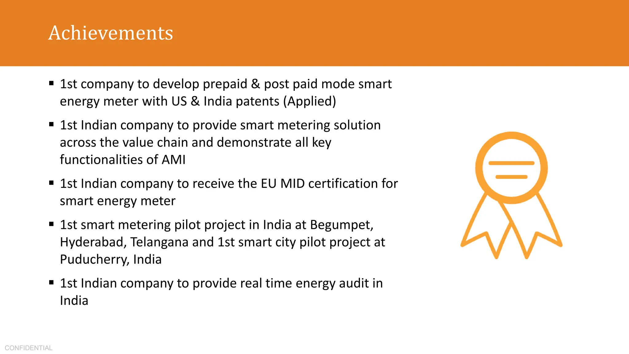 CONFIDENTIAL
Achievements
 1st company to develop prepaid & post paid mode smart
energy meter with US & India patents (Applied)
 1st Indian company to provide smart metering solution
across the value chain and demonstrate all key
functionalities of AMI
 1st Indian company to receive the EU MID certification for
smart energy meter
 1st smart metering pilot project in India at Begumpet,
Hyderabad, Telangana and 1st smart city pilot project at
Puducherry, India
 1st Indian company to provide real time energy audit in
India
 