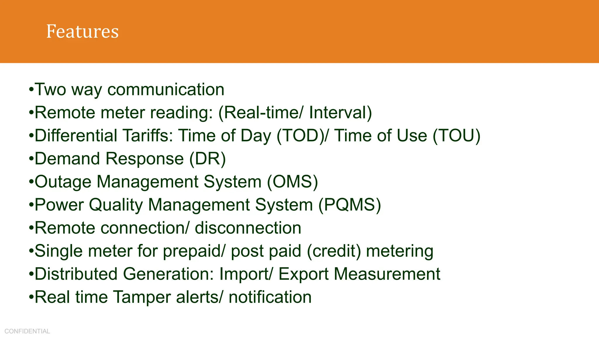 CONFIDENTIAL
Features
•Two way communication
•Remote meter reading: (Real-time/ Interval)
•Differential Tariffs: Time of Day (TOD)/ Time of Use (TOU)
•Demand Response (DR)
•Outage Management System (OMS)
•Power Quality Management System (PQMS)
•Remote connection/ disconnection
•Single meter for prepaid/ post paid (credit) metering
•Distributed Generation: Import/ Export Measurement
•Real time Tamper alerts/ notification
 