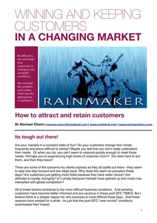 WINNING AND KEEPING
CUSTOMERS
IN A CHANGING MARKET
  Its difﬁcult to
  win and keep
  your
  customers in
  changing and
  uncertain
  conditions.

  We consider
  the problem
  and outline
  three speciﬁc
  approaches
  to address it.


Leaders have indirect roles


How to attract and retain customers
Dr Norman Chorn | norman.chorn@centstrat.com | www.centstrat.com | www.normanchorn.com


Its tough out there!
Are your markets in a constant state of ﬂux? Do your customers change their minds
frequently and prove difﬁcult to satisfy? Maybe you feel that you donʼt really understand
their needs. Or when you do, you canʼt seem to respond quickly enough to meet these
needs. Perhaps youʼre experiencing high levels of customer churn? You work hard to win
them, and then they leave?

There are some of the concerns my clients express as they do battle out there - they seem
to take one step forward and two steps back. Why does this seem so prevalent these
days? Are customers just getting more ﬁckle because they have wider choice? Are
attitudes to loyalty changing? Is it simply because markets have opened up and rivalry has
intensiﬁed with global competition?

All of these factors contribute to the more difﬁcult business conditions. And certainly,
customers have become better informed and are cautious in these post GFC TIMES. But I
believe there is a deeper reason for why business is more difﬁcult these days. And these
reasons have existed for a while - its just that the post-GFC “new normal” conditions
accentuates their impact.
                                                                                            1
 