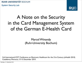 A Note on the Security
               in the Card Management System
                 of the German E-Health Card
                                    Marcel Winandy
                                (Ruhr-University Bochum)



   3rd International ICST Conference on Electronic Healthcare for the 21st Century (eHealth 2010)
   Casablanca, Morocco, 13-15 December 2010
Dienstag, 14. Dezember 2010
 