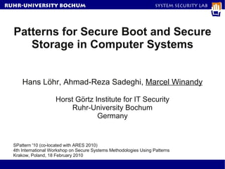 RuhR-University Bochum                                              System Security Lab




  Patterns for Secure Boot and Secure
     Storage in Computer Systems


      Hans Löhr, Ahmad-Reza Sadeghi, Marcel Winandy

                     Horst Görtz Institute for IT Security
                          Ruhr-University Bochum
                                  Germany


  SPattern '10 (co-located with ARES 2010)
  4th International Workshop on Secure Systems Methodologies Using Patterns
  Krakow, Poland, 18 February 2010
 