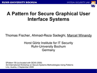 RuhR-University Bochum                                              System Security Lab




   A Pattern for Secure Graphical User
            Interface Systems


  Thomas Fischer, Ahmad-Reza Sadeghi, Marcel Winandy

                     Horst Görtz Institute for IT Security
                          Ruhr-University Bochum
                                  Germany


  SPattern '09 (co-located with DEXA 2009)
  3rd International Workshop on Secure Systems Methodologies Using Patterns
  Linz, Austria, 2 September 2009
 