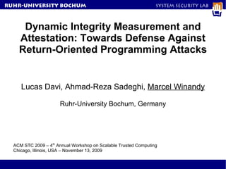 RuhR-University Bochum                                           System Security Lab




     Dynamic Integrity Measurement and
    Attestation: Towards Defense Against
    Return-Oriented Programming Attacks


     Lucas Davi, Ahmad-Reza Sadeghi, Marcel Winandy

                      Ruhr-University Bochum, Germany




  ACM STC 2009 – 4th Annual Workshop on Scalable Trusted Computing
  Chicago, Illinois, USA – November 13, 2009
 