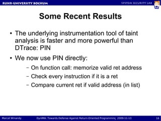 RuhR-University Bochum                                                               System Security Lab




                        Some Recent Results
     ●   The underlying instrumentation tool of taint
         analysis is faster and more powerful than
         DTrace: PIN
     ●   We now use PIN directly:
                 –   On function call: memorize valid ret address
                 –   Check every instruction if it is a ret
                 –   Compare current ret if valid address (in list)




Marcel Winandy         DynIMA: Towards Defense Against Return-Oriented Programming 2009-11-13              16
 