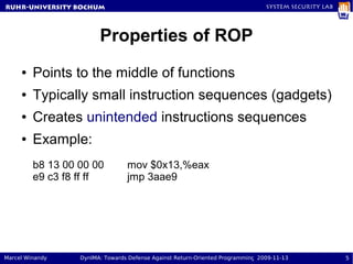 RuhR-University Bochum                                                          System Security Lab




                        Properties of ROP
     ●   Points to the middle of functions
     ●   Typically small instruction sequences (gadgets)
     ●   Creates unintended instructions sequences
     ●   Example:
         b8 13 00 00 00          mov $0x13,%eax
         e9 c3 f8 ff ff          jmp 3aae9




Marcel Winandy    DynIMA: Towards Defense Against Return-Oriented Programming 2009-11-13              5
 