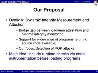 RuhR-University Bochum                                                               System Security Lab




                                    Our Proposal
     ●   DynIMA: Dynamic Integrity Measurement and
         Attestion
                 –   Bridge gap between load-time attestation and
                      runtime integrity monitoring
                 –   Support for wide-range of programs (e.g., no
                      source code available)
                 –   Our focus: detection of ROP attacks
     ●   Main idea: include runtime checks via code
         instrumentation before loading programs


Marcel Winandy         DynIMA: Towards Defense Against Return-Oriented Programming 2009-11-13              8
 