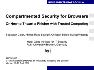 RuhR-Universität Bochum




Compartmented Security for Browsers
                                             -
Or How to Thwart a Phisher with Trusted Computing


Sebastian Gajek, Ahmad-Reza Sadeghi, Christian Stüble, Marcel Winandy

                       Horst Görtz Institute for IT Security
                       Ruhr-University Bochum, Germany




ARES 2007
2nd International Conference on Availability, Reliability and Security
Vienna, 10-13 April 2007
 