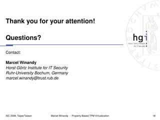 Thank you for your attention!

Questions?

Contact:

Marcel Winandy
Horst Görtz Institute for IT Security
Ruhr­University Bochum, Germany
marcel.winandy@trust.rub.de




ISC 2008, Taipei/Taiwan   Marcel Winandy  ­  Property­Based TPM Virtualization   18
 