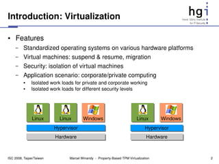 Introduction: Virtualization

●    Features
     –    Standardized operating systems on various hardware platforms
     –    Virtual machines: suspend & resume, migration
     –    Security: isolation of virtual machines
     –    Application scenario: corporate/private computing
          ●    Isolated work loads for private and corporate working
          ●    Isolated work loads for different security levels




               Linux        Linux       Windows                            Linux       Windows
                          Hypervisor                                             Hypervisor
                          Hardware                                               Hardware



ISC 2008, Taipei/Taiwan         Marcel Winandy  ­  Property­Based TPM Virtualization             2
 
