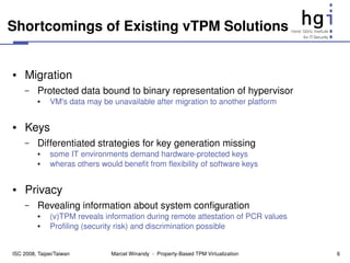 Shortcomings of Existing vTPM Solutions


●    Migration
     –    Protected data bound to binary representation of hypervisor
          ●    VM's data may be unavailable after migration to another platform


●    Keys
     –    Differentiated strategies for key generation missing
          ●    some IT environments demand hardware­protected keys
          ●    wheras others would benefit from flexibility of software keys


●    Privacy
     –    Revealing information about system configuration
          ●    (v)TPM reveals information during remote attestation of PCR values
          ●    Profiling (security risk) and discrimination possible


ISC 2008, Taipei/Taiwan         Marcel Winandy  ­  Property­Based TPM Virtualization   6
 