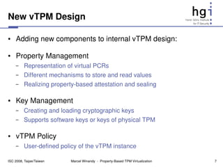New vTPM Design

●    Adding new components to internal vTPM design:

●    Property Management
     –    Representation of virtual PCRs
     –    Different mechanisms to store and read values
     –    Realizing property­based attestation and sealing

●    Key Management
     –    Creating and loading cryptographic keys
     –    Supports software keys or keys of physical TPM

●    vTPM Policy
     –    User­defined policy of the vTPM instance

ISC 2008, Taipei/Taiwan    Marcel Winandy  ­  Property­Based TPM Virtualization   7
 