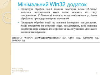 Мінімальний Win32 додаток
Andrey Gladky
KspDevelop@gmail.co
m 11
 Процедура обробки подій повинна повернути певне 32-бітове
значення, інтерпретація якого також залежить від типу
повідомлення. У більшості випадків, якщо повідомлення успішно
оброблено, процедура повертає значення 0.
 Процедура обробки подій не повинна ігнорувати повідомлення.
Якщо процедура не обробляє якесь повідомлення, вона повинна
повернути його системі для обробки за замовчуванням. Для цього
викликається функція:
LRESULT WINAPI DefWindowProc(HWND hw, UINT msg, WPARAM wp,
LPARAM lp)
 