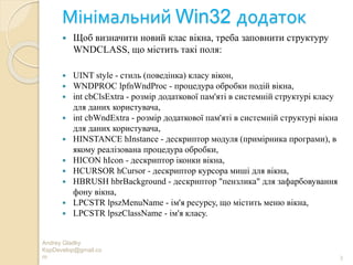 Мінімальний Win32 додаток
Andrey Gladky
KspDevelop@gmail.co
m 3
 Щоб визначити новий клас вікна, треба заповнити структуру
WNDCLASS, що містить такі поля:
 UINT style - стиль (поведінка) класу вікон,
 WNDPROC lpfnWndProc - процедура обробки подій вікна,
 int cbClsExtra - розмір додаткової пам'яті в системній структурі класу
для даних користувача,
 int cbWndExtra - розмір додаткової пам'яті в системній структурі вікна
для даних користувача,
 HINSTANCE hInstance - дескриптор модуля (примірника програми), в
якому реалізована процедура обробки,
 HICON hIcon - дескриптор іконки вікна,
 HCURSOR hCursor - дескриптор курсора миші для вікна,
 HBRUSH hbrBackground - дескриптор "пензлика" для зафарбовування
фону вікна,
 LPCSTR lpszMenuName - ім'я ресурсу, що містить меню вікна,
 LPCSTR lpszClassName - ім'я класу.
 