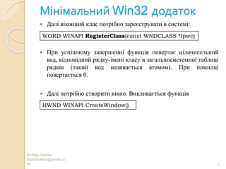 Мінімальний Win32 додаток
Andrey Gladky
KspDevelop@gmail.co
m 4
 Далі віконний клас потрібно зареєструвати в системі:
 При успішному завершенні функція повертає цілочисельний
код, відповідний рядку-імені класу в загальносистемної таблиці
рядків (такий код називається атомом). При помилці
повертається 0.
 Далі потрібно створити вікно. Викликається функція
WORD WINAPI RegisterClass(const WNDCLASS *lpwc)
HWND WINAPI CreateWindow()
 