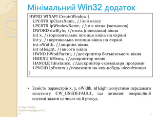 Мінімальний Win32 додаток
Andrey Gladky
KspDevelop@gmail.co
m 5
 Замість параметрів x, y, nWidth, nHeight допустимо передавати
константу CW_USEDEFAULT, що дозволяє операційній
системі задати ці числа на її розсуд.
HWND WINAPI CreateWindow (
LPCSTR lpClassName, //ім'я класу
LPCSTR lpWindowName, //ім'я вікна (заголовок)
DWORD dwStyle, //стиль (поведінка) вікна
int x, //горизонтальна позиція вікна на екрані
int y, //вертикальна позиція вікна на екрані
int nWidth, //ширина вікна
int nHeight, //висота вікна
HWND hWndParent, //дескриптор батьківського вікна
HMENU hMenu, //дескриптор меню
HANDLE hInstance, //дескриптор екземпляра програми
LPVOID lpParam //покажчик на яку-небудь нісенітницю
)
 