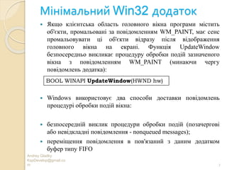 Мінімальний Win32 додаток
Andrey Gladky
KspDevelop@gmail.co
m 7
 Якщо клієнтська область головного вікна програми містить
об'єкти, промальовані за повідомленням WM_PAINT, має сенс
промальовувати ці об'єкти відразу після відображення
головного вікна на екрані. Функція UpdateWindow
безпосередньо викликає процедуру обробки подій зазначеного
вікна з повідомленням WM_PAINT (минаючи чергу
повідомлень додатка):
 Windows використовує два способи доставки повідомлень
процедурі обробки подій вікна:
 безпосередній виклик процедури обробки подій (позачергові
або невідкладні повідомлення - nonqueued messages);
 переміщення повідомлення в пов'язаний з даним додатком
буфер типу FIFO
BOOL WINAPI UpdateWindow(HWND hw)
 