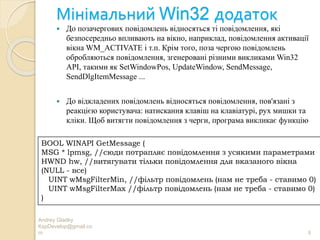 Мінімальний Win32 додаток
Andrey Gladky
KspDevelop@gmail.co
m 8
 До позачергових повідомлень відносяться ті повідомлення, які
безпосередньо впливають на вікно, наприклад, повідомлення активації
вікна WM_ACTIVATE і т.п. Крім того, поза чергою повідомлень
обробляються повідомлення, згенеровані різними викликами Win32
API, такими як SetWindowPos, UpdateWindow, SendMessage,
SendDlgItemMessage ...
 До відкладених повідомлень відносяться повідомлення, пов'язані з
реакцією користувача: натискання клавіш на клавіатурі, рух мишки та
кліки. Щоб витягти повідомлення з черги, програма викликає функцію
BOOL WINAPI GetMessage (
MSG * lpmsg, //сюди потрапляє повідомлення з усякими параметрами
HWND hw, //витягувати тільки повідомлення для вказаного вікна
(NULL - все)
UINT wMsgFilterMin, //фільтр повідомлень (нам не треба - ставимо 0)
UINT wMsgFilterMax //фільтр повідомлень (нам не треба - ставимо 0)
)
 