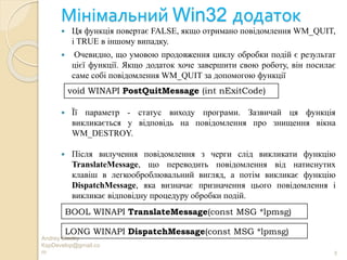 Мінімальний Win32 додаток
Andrey Gladky
KspDevelop@gmail.co
m 9
 Ця функція повертає FALSE, якщо отримано повідомлення WM_QUIT,
і TRUE в іншому випадку.
 Очевидно, що умовою продовження циклу обробки подій є результат
цієї функції. Якщо додаток хоче завершити свою роботу, він посилає
саме собі повідомлення WM_QUIT за допомогою функції
 Її параметр - статус виходу програми. Зазвичай ця функція
викликається у відповідь на повідомлення про знищення вікна
WM_DESTROY.
 Після вилучення повідомлення з черги слід викликати функцію
TranslateMessage, що переводить повідомлення від натиснутих
клавіш в легкооброблювальний вигляд, а потім викликає функцію
DispatchMessage, яка визначає призначення цього повідомлення і
викликає відповідну процедуру обробки подій.
void WINAPI PostQuitMessage (int nExitCode)
BOOL WINAPI TranslateMessage(const MSG *lpmsg)
LONG WINAPI DispatchMessage(const MSG *lpmsg)
 