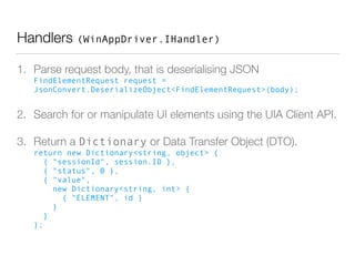 Handlers (WinAppDriver.IHandler)
1. Parse request body, that is deserialising JSON 
FindElementRequest request =
JsonConvert.DeserializeObject<FindElementRequest>(body);
2. Search for or manipulate UI elements using the UIA Client API.
3. Return a Dictionary or Data Transfer Object (DTO). 
return new Dictionary<string, object> { 
{ "sessionId", session.ID }, 
{ "status", 0 }, 
{ "value", 
new Dictionary<string, int> { 
{ "ELEMENT", id } 
} 
} 
};
 