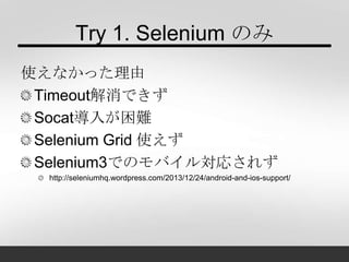 Try 1. Selenium のみ
使えなかった理由
Timeout解消できず
Socat導入が困難
Selenium Grid 使えず
Selenium3でのモバイル対応されず
http://seleniumhq.wordpress.com/2013/12/24/android-and-ios-support/
 
