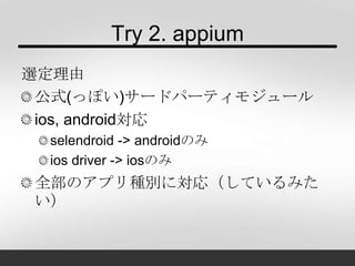 Try 2. appium
選定理由
公式(っぽい)サードパーティモジュール
ios, android対応
selendroid -> androidのみ
ios driver -> iosのみ
全部のアプリ種別に対応（しているみた
い）
 