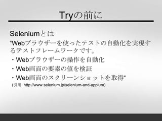 Tryの前に
Seleniumとは
“Webブラウザーを使ったテストの自動化を実現す
るテストフレームワークです。
・Webブラウザーの操作を自動化
・Web画面の要素の値を検証
・Web画面のスクリーンショットを取得“
(引用 http://www.selenium.jp/selenium-and-appium)
 