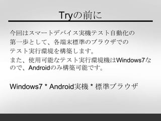 Tryの前に
今回はスマートデバイス実機テスト自動化の
第一歩として、各端末標準のブラウザでの
テスト実行環境を構築します。
また、使用可能なテスト実行環境機はWindows7な
ので、Androidのみ構築可能です。
Windows7 * Android実機 * 標準ブラウザ
 