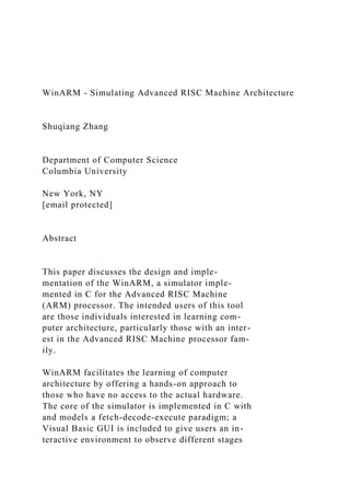 WinARM - Simulating Advanced RISC Machine Architecture
Shuqiang Zhang
Department of Computer Science
Columbia University
New York, NY
[email protected]
Abstract
This paper discusses the design and imple-
mentation of the WinARM, a simulator imple-
mented in C for the Advanced RISC Machine
(ARM) processor. The intended users of this tool
are those individuals interested in learning com-
puter architecture, particularly those with an inter-
est in the Advanced RISC Machine processor fam-
ily.
WinARM facilitates the learning of computer
architecture by offering a hands-on approach to
those who have no access to the actual hardware.
The core of the simulator is implemented in C with
and models a fetch-decode-execute paradigm; a
Visual Basic GUI is included to give users an in-
teractive environment to observe different stages
 