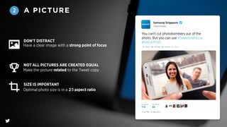 A PICTURE2
@SamsungSG
Samsung Singapore
You can't cut photobombers out of the
photo. But you can use #SelectiveFocus.
#GALAXYS5
Have a clear image with a strong point of focus
Make the picture related to the Tweet copy
Optimal photo size is in a 2:1 aspect ratio
DON’T DISTRACT
NOT ALL PICTURES ARE CREATED EQUAL
SIZE IS IMPORTANT
 