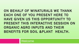 ON BEHALF OF WINATURALS WE THANK
EACH ONE OF YOU PRESENT HERE TO
HAVE GIVEN US THIS OPPORTUNITY TO
PRESENT THIS INTERACTIVE SESSION ON
ORGANIC AGRO INPUTS AND THEIR
BENEFITS FOR SOIL &PLANT HEALTH.
Welcome
 