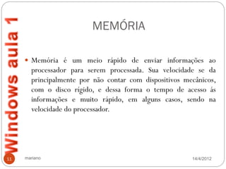 MEMÓRIA

      Memória é um meio rápido de enviar informações ao
       processador para serem processada. Sua velocidade se da
       principalmente por não contar com dispositivos mecânicos,
       com o disco rígido, e dessa forma o tempo de acesso ás
       informações e muito rápido, em alguns casos, sendo na
       velocidade do processador.




11   mariano                                            14/4/2012
 