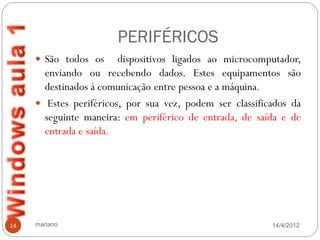 PERIFÉRICOS
      São todos os     dispositivos ligados ao microcomputador,
       enviando ou recebendo dados. Estes equipamentos são
       destinados á comunicação entre pessoa e a máquina.
      Estes periféricos, por sua vez, podem ser classificados da
       seguinte maneira: em periférico de entrada, de saída e de
       entrada e saída.




14   mariano                                              14/4/2012
 