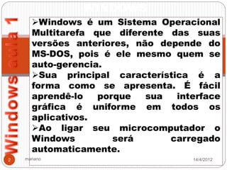 WINDOWS
      Windows é um Sistema Operacional
      Multitarefa que diferente das suas
      versões anteriores, não depende do
      MS-DOS, pois é ele mesmo quem se
      auto-gerencia.
      Sua principal característica é a
      forma como se apresenta. É fácil
      aprendê-lo   porque   sua  interface
      gráfica é uniforme em todos os
      aplicativos.
      Ao ligar seu microcomputador o
      Windows         será      carregado
      automaticamente.
2   mariano                         14/4/2012
 