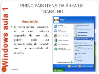 PRINCIPAIS ITENS DA ÁREA DE
                        TRABALHO
               Menu iniciar
      O menu iniciar encontra-
        se no canto inferior
        esquerdo de sua tela,
        porém       pode      ser
        reposicionado, de acordo
        com a necessidade do
        usuário.



27   mariano                                 14/4/2012
 