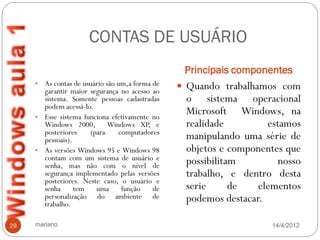 CONTAS DE USUÁRIO
                                                 Principais componentes
     • As contas de usuário são um,a forma de    Quando trabalhamos com
       garantir maior segurança no acesso ao
       sistema. Somente pessoas cadastradas      o sistema operacional
       podem acessá-lo.
     • Esse sistema funciona efetivamente no
                                                 Microsoft Windows, na
       Windows 2000, Windows XP, e               realidade         estamos
       posteriores    (para     computadores
       pessoais).                                manipulando uma série de
     • As versões Windows 95 e Windows 98        objetos e componentes que
       contam com um sistema de usuário e        possibilitam         nosso
       senha, mas não com o nível de
       segurança implementado pelas versões      trabalho, e dentro desta
       posteriores. Neste caso, o usuário e
       senha      tem   uma      função    de    serie      de   elementos
       personalização do ambiente de
       trabalho.
                                                 podemos destacar.

29   mariano                                                        14/4/2012
 