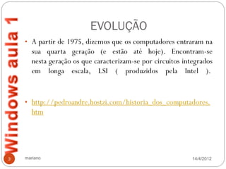 EVOLUÇÃO
    • A partir de 1975, dizemos que os computadores entraram na
       sua quarta geração (e estão até hoje). Encontram-se
       nesta geração os que caracterizam-se por circuitos integrados
       em longa escala, LSI ( produzidos pela Intel ).


    • http://pedroandre.hostzi.com/historia_dos_computadores.
       htm




3   mariano                                                  14/4/2012
 