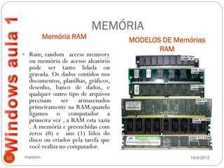MEMÓRIA
               Memória RAM                MODELOS DE Memórias
                                                 RAM
     • Ram; random access memrory
       ou memória de acesso aleatório
       pode ser tanto lidada ou
       gravada. Os dados contidos nos
       documentos, planilhas, gráficos,
       desenho, banco de dados, e
       qualquer outro tipo de arquivos
       precisam ser armazenados
       primeiramente na RAM.quando
       ligamos o computador a
       primeira vez , a RAM esta vazia
       . A memória e preenchidas com
       zeros (0) e uns (1) lidos do
       disco ou criados pela tarefa que
       você realiza no computador.
12   mariano                                             14/4/2012
 