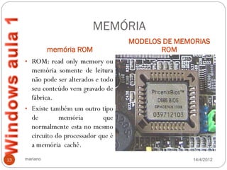 MEMÓRIA
                                       MODELOS DE MEMORIAS
               memória ROM                    ROM
     • ROM: read only memory ou
       memória somente de leitura
       não pode ser alterados e todo
       seu conteúdo vem gravado de
       fábrica.
     • Existe também um outro tipo
       de        memória         que
       normalmente esta no mesmo
       circuito do processador que é
       a memória cachê.
13   mariano                                          14/4/2012
 