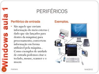 PERIFÉRICOS
     Periférico de entrada            Exemplos.
     • São aquele que enviam
       informação do meio esterno (
       dado que são lançados para
       dentro da máquina) para
       processamento; convertem
       informação em forma
       utilizável pela máquina..
       Como exemplos de unidade
       de entrada podemos citar o
       teclado, mouse, scanner e o
       moem

15   mariano                                      14/4/2012
 