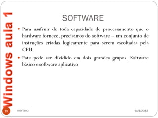 SOFTWARE
      Para usufruir de toda capacidade de processamento que o
       hardware fornece, precisamos do software – um conjunto de
       instruções criadas logicamente para serem escoltadas pela
       CPU.
      Este pode ser dividido em dois grandes grupos. Software
       básico e software aplicativo




19   mariano                                             14/4/2012
 