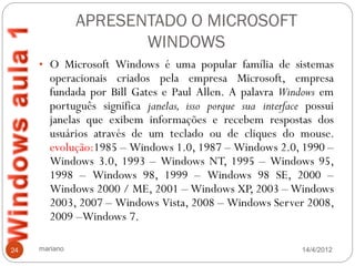 APRESENTADO O MICROSOFT
                      WINDOWS
     • O Microsoft Windows é uma popular família de sistemas
        operacionais criados pela empresa Microsoft, empresa
        fundada por Bill Gates e Paul Allen. A palavra Windows em
        português significa janelas, isso porque sua interface possui
        janelas que exibem informações e recebem respostas dos
        usuários através de um teclado ou de cliques do mouse.
        evolução:1985 – Windows 1.0, 1987 – Windows 2.0, 1990 –
        Windows 3.0, 1993 – Windows NT, 1995 – Windows 95,
        1998 – Windows 98, 1999 – Windows 98 SE, 2000 –
        Windows 2000 / ME, 2001 – Windows XP, 2003 – Windows
        2003, 2007 – Windows Vista, 2008 – Windows Server 2008,
        2009 –Windows 7.

24   mariano                                                  14/4/2012
 