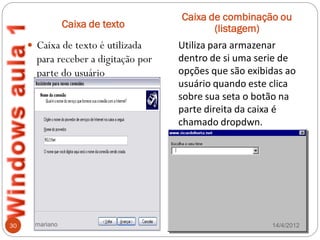 Caixa de combinação ou
                Caixa de texto               (listagem)
      Caixa de texto é utilizada     Utiliza para armazenar
       para receber a digitação por   dentro de si uma serie de
       parte do usuário               opções que são exibidas ao
                                      usuário quando este clica
                                      sobre sua seta o botão na
                                      parte direita da caixa é
                                      chamado dropdwn.




30    mariano                                             14/4/2012
 