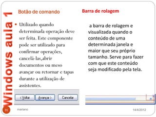 Botão de comando               Barra de rolagem

      Utilizado quando                 a barra de rolagem e
       determinada operação deve       visualizada quando o
       ser feita. Este componente      conteúdo de uma
       pode ser utilizado para         determinada janela e
       confirmar operações,            maior que seu próprio
       cancelá-las,abrir               tamanho. Serve para fazer
       documentos ou meso              com que este conteúdo
       avançar ou retornar e tapas     seja modificado pela tela.
       durante a utilização de
       assistentes.



31    mariano                                              14/4/2012
 