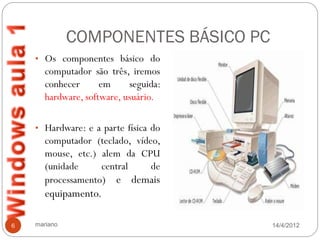 COMPONENTES BÁSICO PC
    • Os componentes básico do
       computador são três, iremos
       conhecer      em     seguida:
       hardware, software, usuário.

    • Hardware: e a parte física do
       computador (teclado, vídeo,
       mouse, etc.) alem da CPU
       (unidade     central     de
       processamento) e demais
       equipamento.

6   mariano                            14/4/2012
 