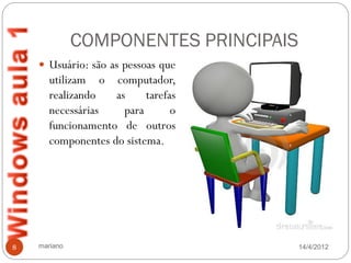 COMPONENTES PRINCIPAIS
     Usuário: são as pessoas que
       utilizam o computador,
       realizando   as     tarefas
       necessárias    para       o
       funcionamento de outros
       componentes do sistema.




8   mariano                            14/4/2012
 