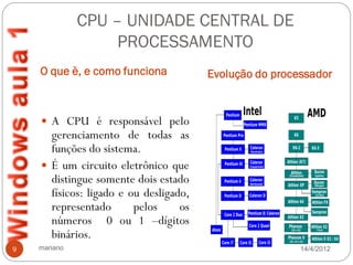 CPU – UNIDADE CENTRAL DE
                   PROCESSAMENTO
    O que è, e como funciona            Evolução do processador


     A CPU é responsável pelo
      gerenciamento de todas as
      funções do sistema.
     É um circuito eletrônico que
      distingue somente dois estado
      físicos: ligado e ou desligado,
      representado       pelos     os
      números 0 ou 1 –dígitos
      binários.
9   mariano                                              14/4/2012
 