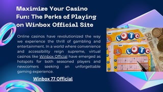 Maximize Your Casino
Fun: The Perks of Playing
on Winbox Official Site
Online casinos have revolutionized the way
we experience the thrill of gambling and
entertainment. In a world where convenience
and accessibility reign supreme, virtual
casinos like Winbox Official have emerged as
hotspots for both seasoned players and
newcomers seeking an unforgettable
gaming experience.
Winbox 77 Official
 