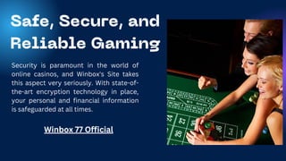 Safe, Secure, and
Reliable Gaming
Security is paramount in the world of
online casinos, and Winbox's Site takes
this aspect very seriously. With state-of-
the-art encryption technology in place,
your personal and financial information
is safeguarded at all times.
Winbox 77 Official
 