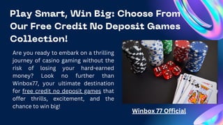 Play Smart, Win Big: Choose From
Our Free Credit No Deposit Games
Collection!
Are you ready to embark on a thrilling
journey of casino gaming without the
risk of losing your hard-earned
money? Look no further than
Winbox77, your ultimate destination
for free credit no deposit games that
offer thrills, excitement, and the
chance to win big!
Winbox 77 Official
 