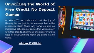 Unveiling the World of
Free Credit No Deposit
Games
At Winbox77, we understand that the joy of
Gaming lies not just in the winnings, but in the
experience itself. That's why we've curated an
impressive collection of games that you can play
with free credits, allowing you to explore various
ways of entertainment within the online casino
world.
Winbox 77 Official
 